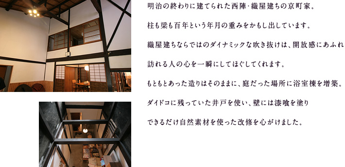 明治の終わりに建てられた西陣・織屋建ちの京町家。柱も梁も百年という年月の重みをかもし出しています。織屋建ちならではのダイナミックな吹き抜けは、開放感にあふれ、訪れる人の心を一瞬にしてほぐしてくれます。もともとあった造りはそのままに、庭だった場所に浴室棟を増築。ダイドコに残っていた井戸を使い、壁には漆喰を塗り、できるだけ自然素材を使った改修を心がけました。