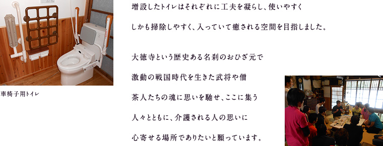 増設したトイレはそれぞれに工夫を凝らし、使いやすく、しかも掃除しやすく、入っていて癒される空間を目指しました。大徳寺という歴史ある名刹のおひざ元で激動の戦国時代を生きた武将や僧茶人たちの魂に思いを馳せ、ここに集う人々とともに、介護される人の思いに心寄せる場所でありたいと願っています。